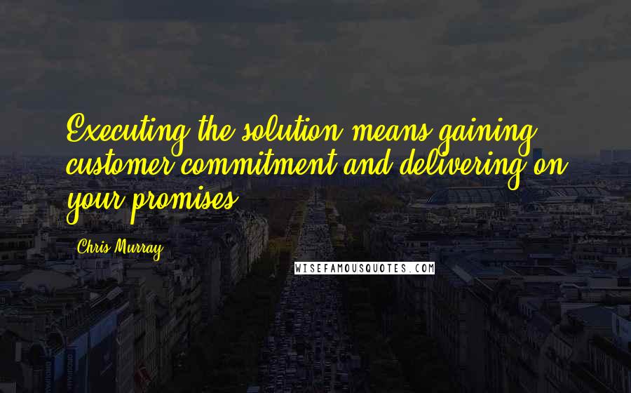 Chris Murray Quotes: Executing the solution means gaining customer commitment and delivering on your promises