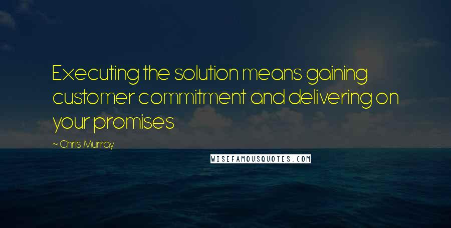 Chris Murray Quotes: Executing the solution means gaining customer commitment and delivering on your promises