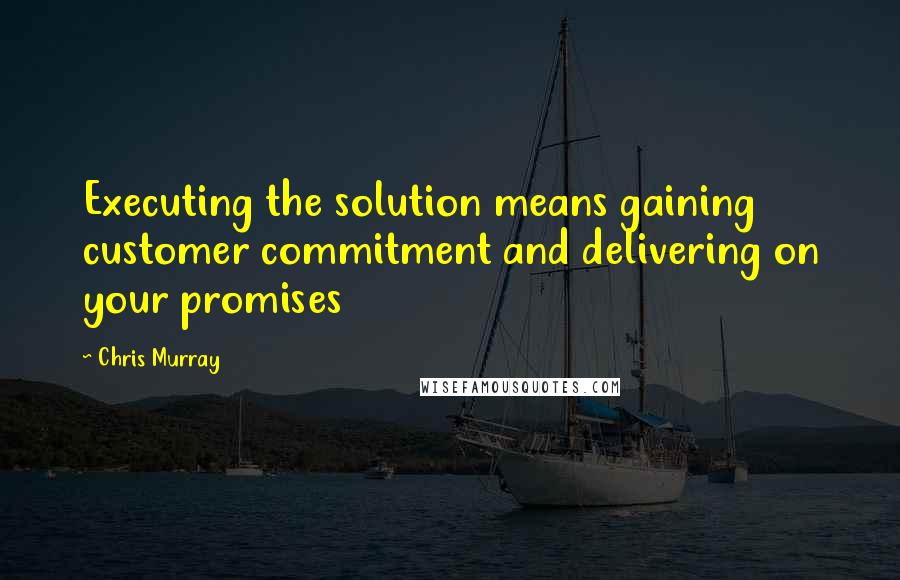 Chris Murray Quotes: Executing the solution means gaining customer commitment and delivering on your promises