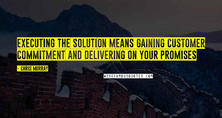 Chris Murray Quotes: Executing the solution means gaining customer commitment and delivering on your promises