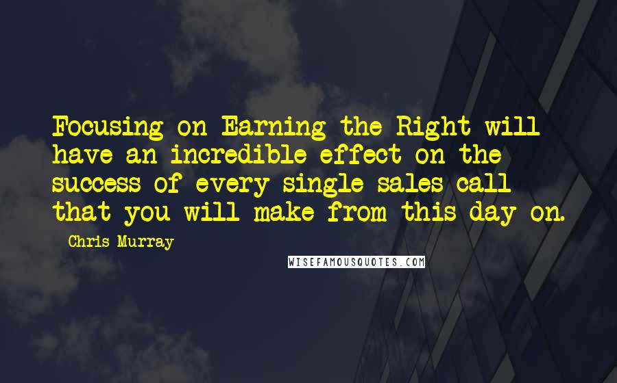 Chris Murray Quotes: Focusing on Earning the Right will have an incredible effect on the success of every single sales call that you will make from this day on.