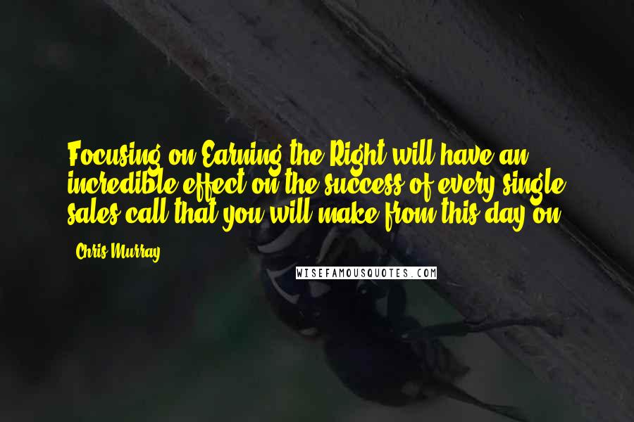 Chris Murray Quotes: Focusing on Earning the Right will have an incredible effect on the success of every single sales call that you will make from this day on.