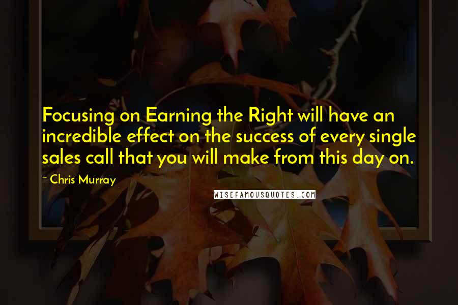 Chris Murray Quotes: Focusing on Earning the Right will have an incredible effect on the success of every single sales call that you will make from this day on.