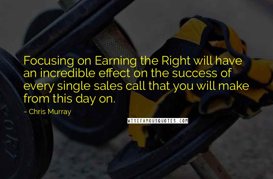 Chris Murray Quotes: Focusing on Earning the Right will have an incredible effect on the success of every single sales call that you will make from this day on.