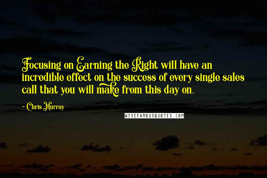 Chris Murray Quotes: Focusing on Earning the Right will have an incredible effect on the success of every single sales call that you will make from this day on.