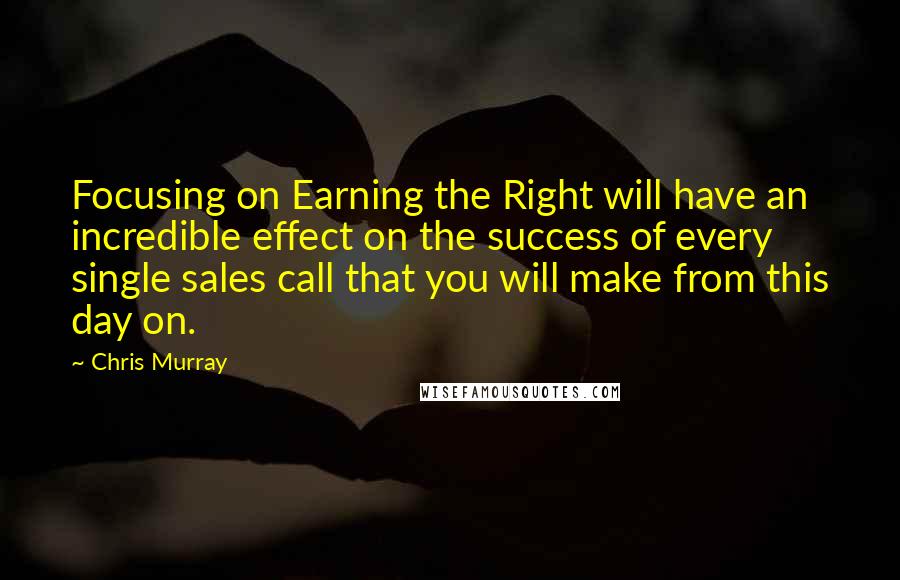 Chris Murray Quotes: Focusing on Earning the Right will have an incredible effect on the success of every single sales call that you will make from this day on.