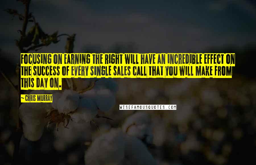 Chris Murray Quotes: Focusing on Earning the Right will have an incredible effect on the success of every single sales call that you will make from this day on.