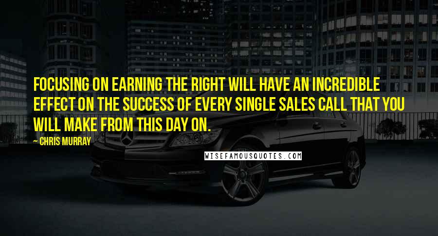 Chris Murray Quotes: Focusing on Earning the Right will have an incredible effect on the success of every single sales call that you will make from this day on.