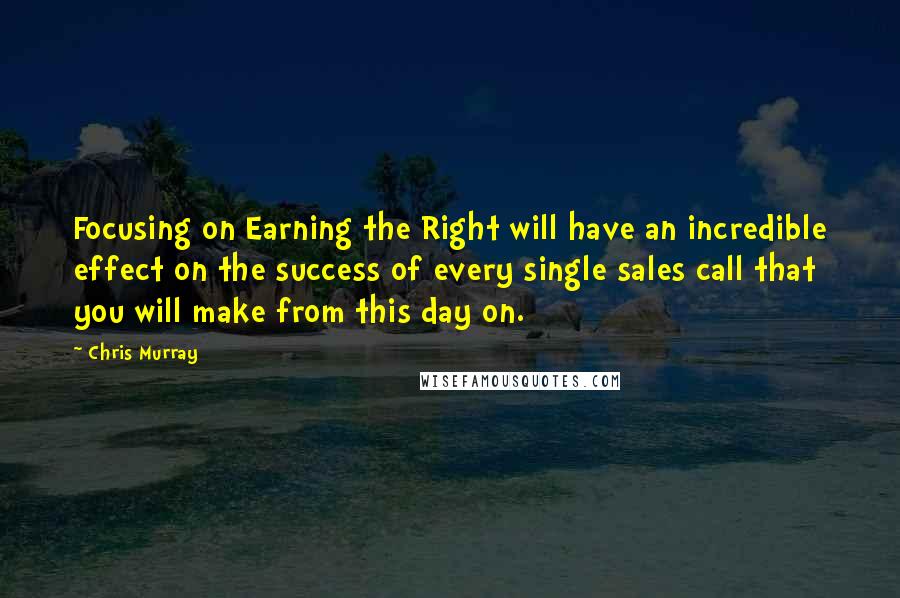 Chris Murray Quotes: Focusing on Earning the Right will have an incredible effect on the success of every single sales call that you will make from this day on.