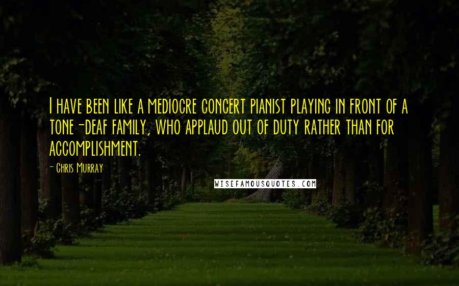 Chris Murray Quotes: I have been like a mediocre concert pianist playing in front of a tone-deaf family, who applaud out of duty rather than for accomplishment.