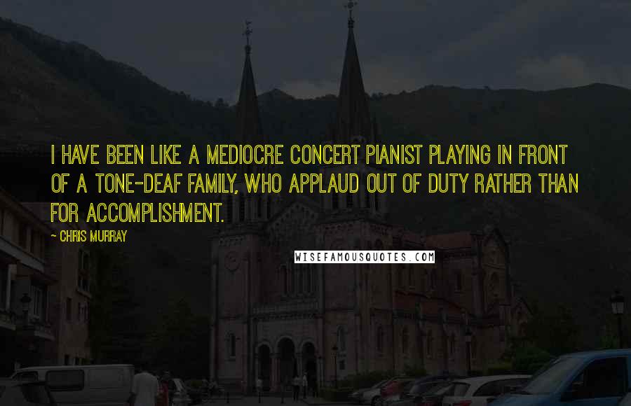 Chris Murray Quotes: I have been like a mediocre concert pianist playing in front of a tone-deaf family, who applaud out of duty rather than for accomplishment.