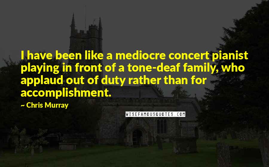Chris Murray Quotes: I have been like a mediocre concert pianist playing in front of a tone-deaf family, who applaud out of duty rather than for accomplishment.