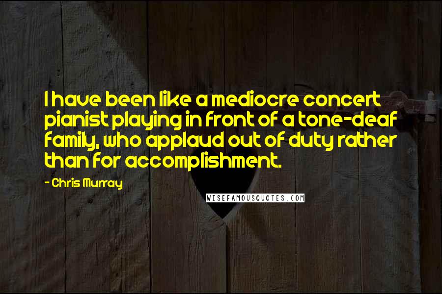 Chris Murray Quotes: I have been like a mediocre concert pianist playing in front of a tone-deaf family, who applaud out of duty rather than for accomplishment.