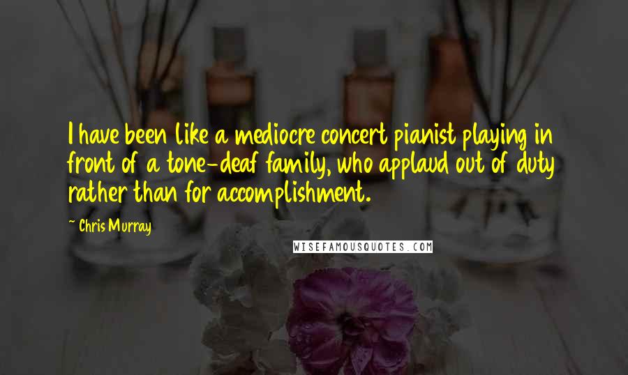 Chris Murray Quotes: I have been like a mediocre concert pianist playing in front of a tone-deaf family, who applaud out of duty rather than for accomplishment.