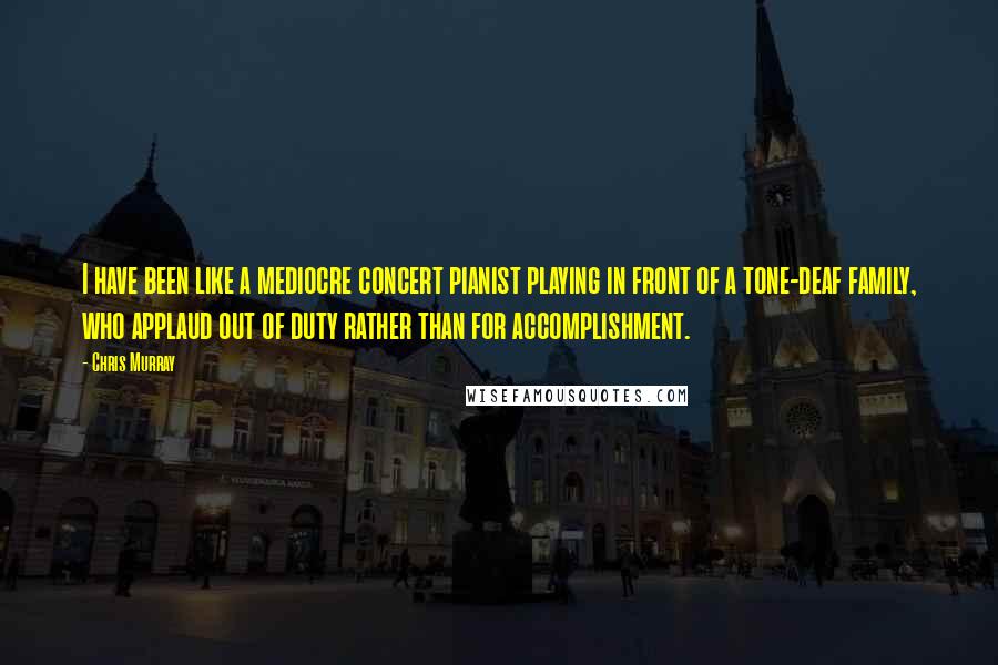 Chris Murray Quotes: I have been like a mediocre concert pianist playing in front of a tone-deaf family, who applaud out of duty rather than for accomplishment.