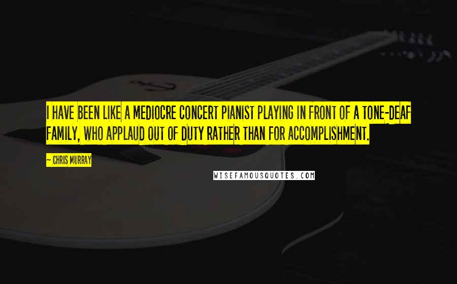Chris Murray Quotes: I have been like a mediocre concert pianist playing in front of a tone-deaf family, who applaud out of duty rather than for accomplishment.