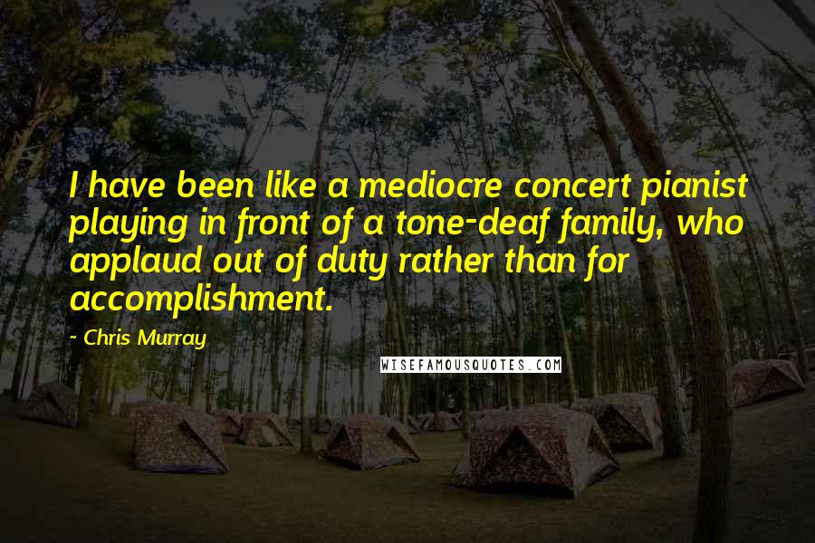 Chris Murray Quotes: I have been like a mediocre concert pianist playing in front of a tone-deaf family, who applaud out of duty rather than for accomplishment.