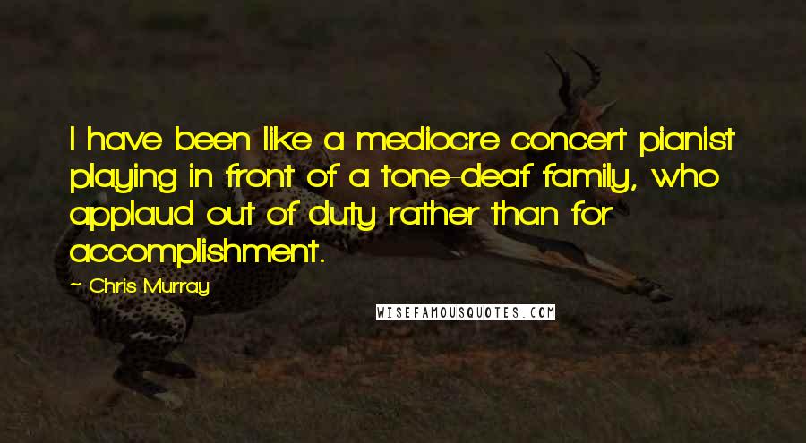 Chris Murray Quotes: I have been like a mediocre concert pianist playing in front of a tone-deaf family, who applaud out of duty rather than for accomplishment.