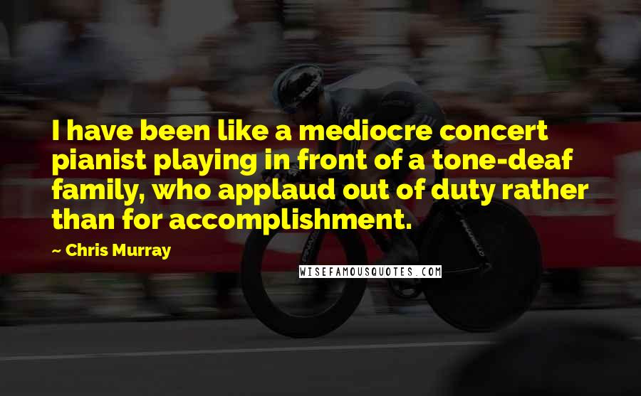 Chris Murray Quotes: I have been like a mediocre concert pianist playing in front of a tone-deaf family, who applaud out of duty rather than for accomplishment.