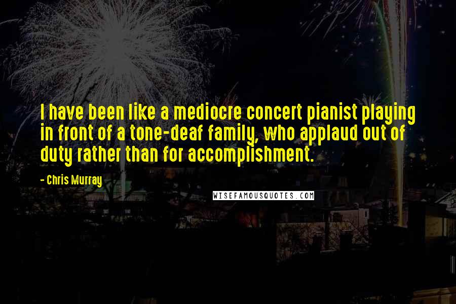 Chris Murray Quotes: I have been like a mediocre concert pianist playing in front of a tone-deaf family, who applaud out of duty rather than for accomplishment.