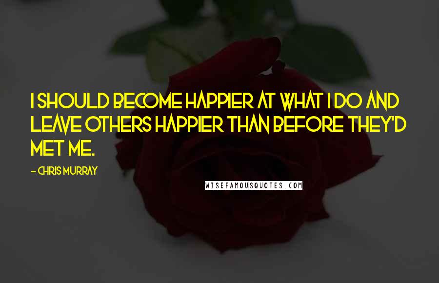 Chris Murray Quotes: I should become happier at what I do and leave others happier than before they'd met me.