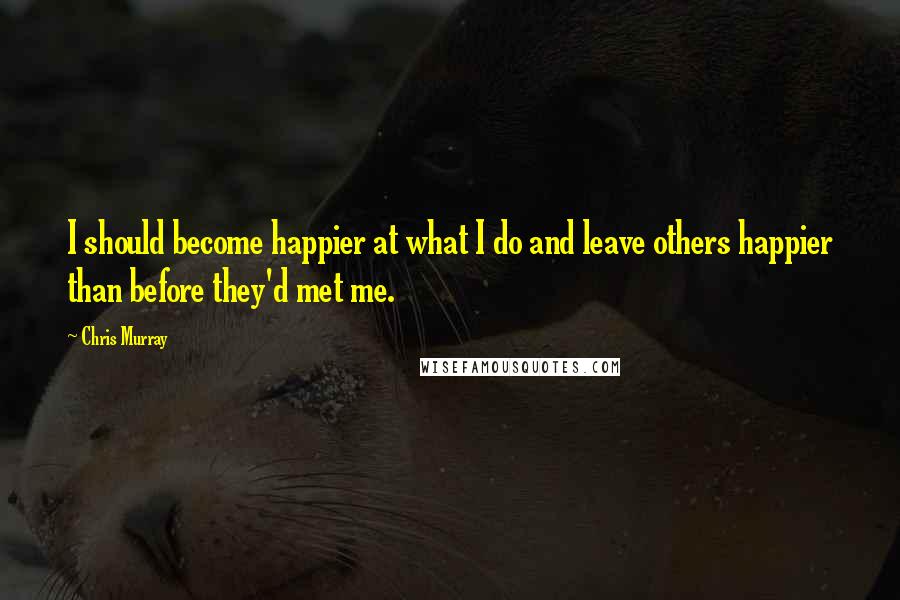 Chris Murray Quotes: I should become happier at what I do and leave others happier than before they'd met me.