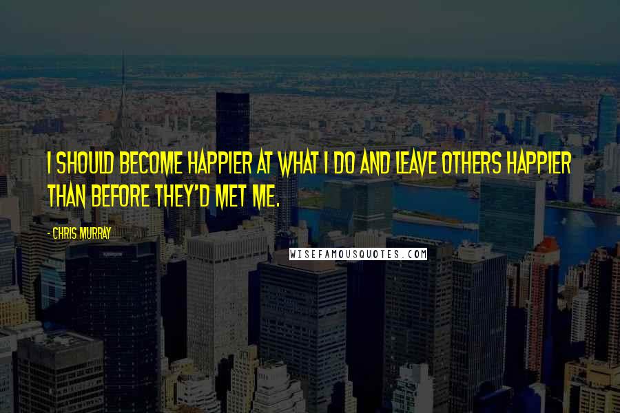 Chris Murray Quotes: I should become happier at what I do and leave others happier than before they'd met me.