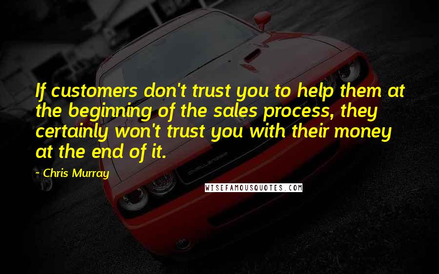 Chris Murray Quotes: If customers don't trust you to help them at the beginning of the sales process, they certainly won't trust you with their money at the end of it.