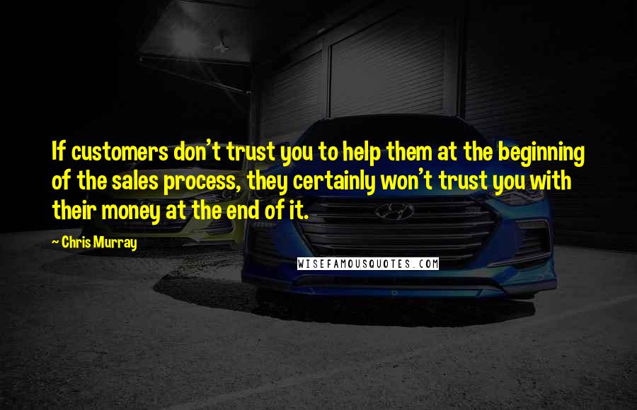 Chris Murray Quotes: If customers don't trust you to help them at the beginning of the sales process, they certainly won't trust you with their money at the end of it.