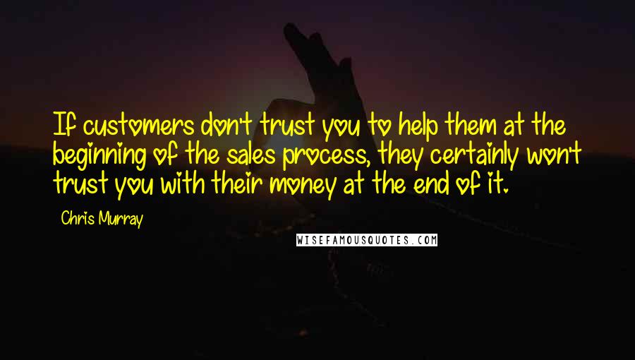 Chris Murray Quotes: If customers don't trust you to help them at the beginning of the sales process, they certainly won't trust you with their money at the end of it.