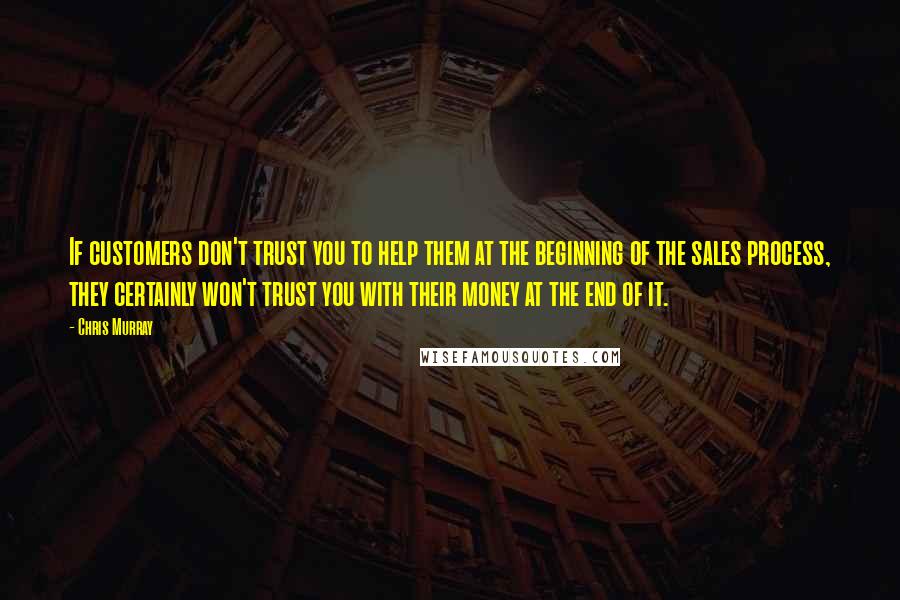 Chris Murray Quotes: If customers don't trust you to help them at the beginning of the sales process, they certainly won't trust you with their money at the end of it.