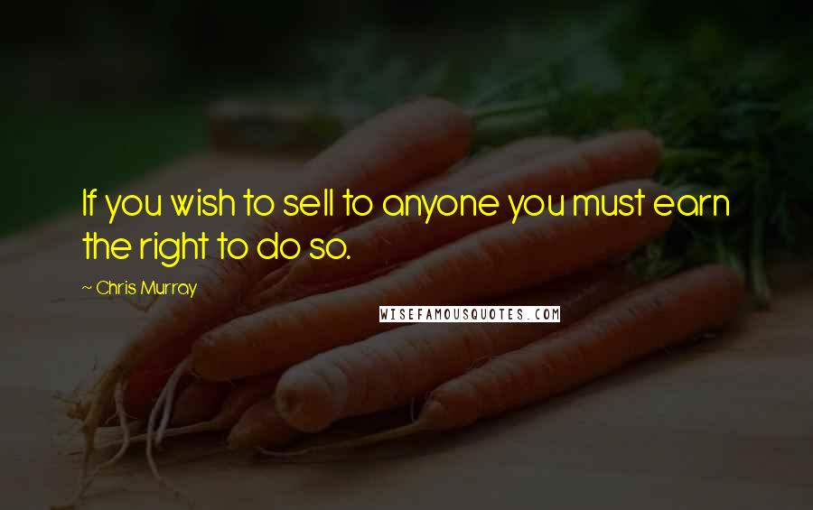 Chris Murray Quotes: If you wish to sell to anyone you must earn the right to do so.