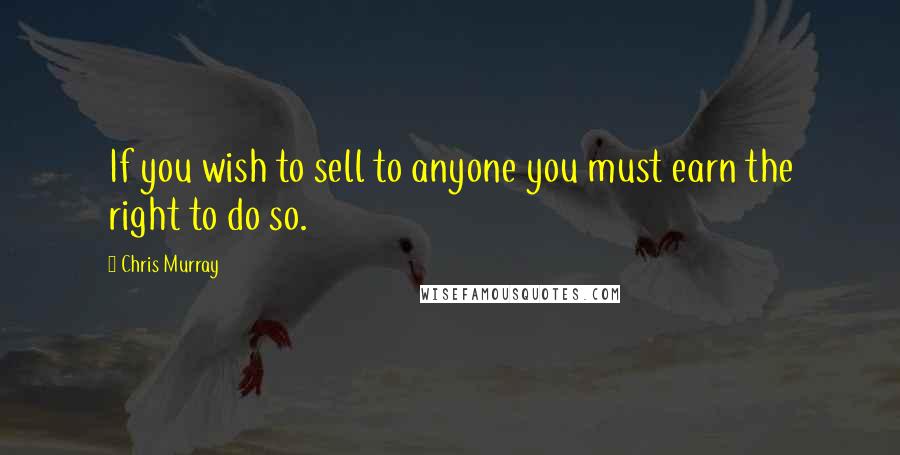 Chris Murray Quotes: If you wish to sell to anyone you must earn the right to do so.
