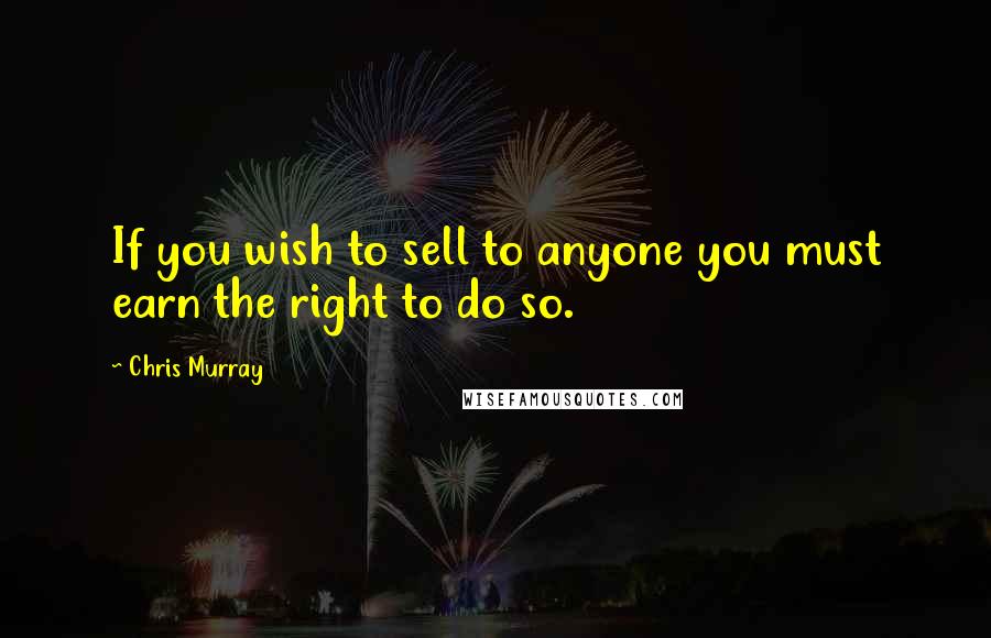 Chris Murray Quotes: If you wish to sell to anyone you must earn the right to do so.