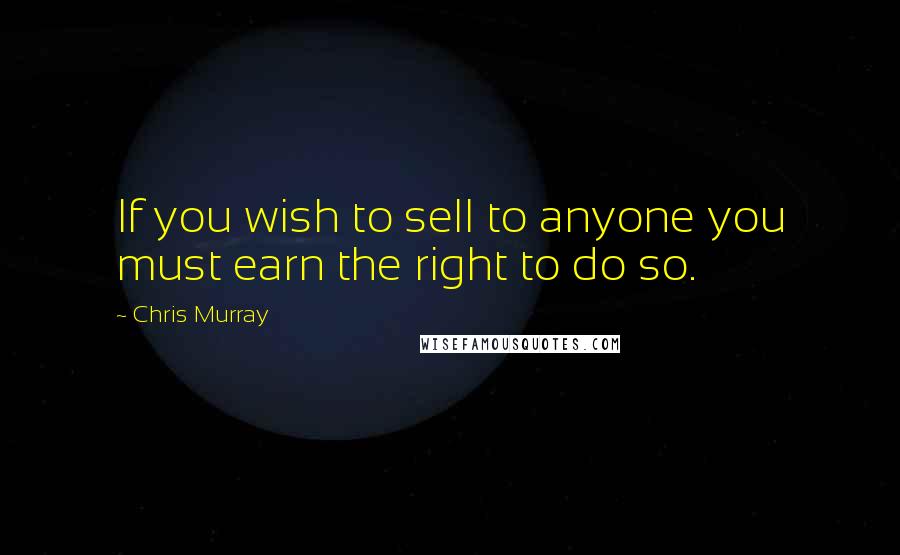 Chris Murray Quotes: If you wish to sell to anyone you must earn the right to do so.