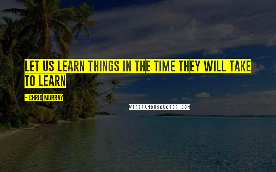 Chris Murray Quotes: Let us learn things in the time they will take to learn