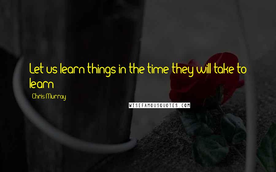 Chris Murray Quotes: Let us learn things in the time they will take to learn