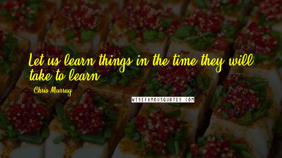 Chris Murray Quotes: Let us learn things in the time they will take to learn