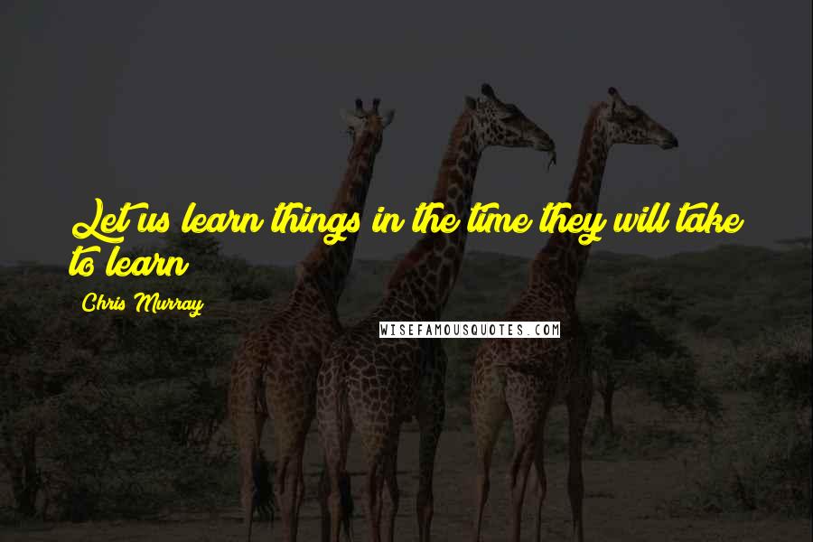 Chris Murray Quotes: Let us learn things in the time they will take to learn