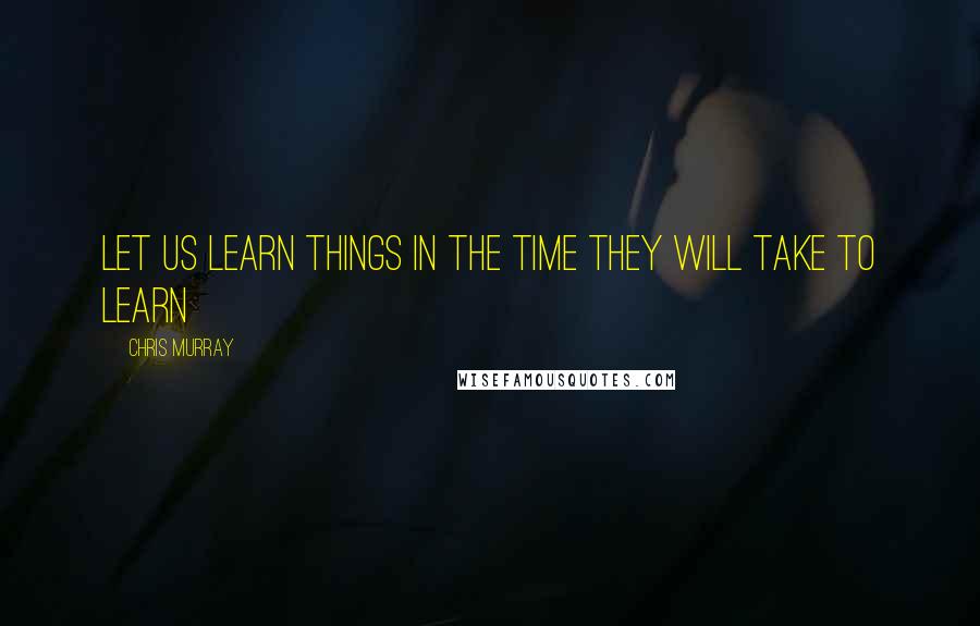 Chris Murray Quotes: Let us learn things in the time they will take to learn