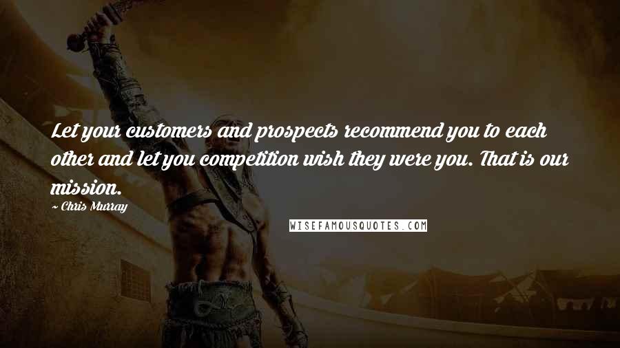 Chris Murray Quotes: Let your customers and prospects recommend you to each other and let you competition wish they were you. That is our mission.