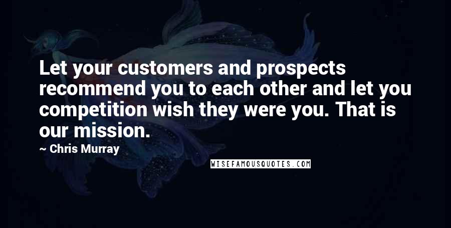 Chris Murray Quotes: Let your customers and prospects recommend you to each other and let you competition wish they were you. That is our mission.