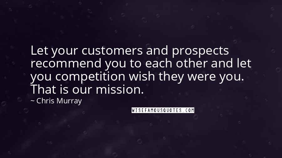 Chris Murray Quotes: Let your customers and prospects recommend you to each other and let you competition wish they were you. That is our mission.