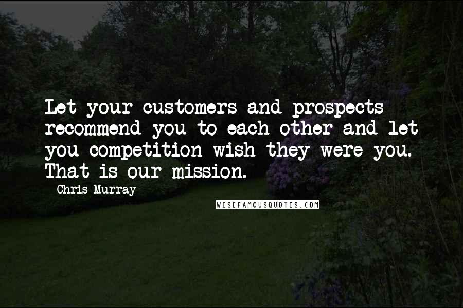 Chris Murray Quotes: Let your customers and prospects recommend you to each other and let you competition wish they were you. That is our mission.