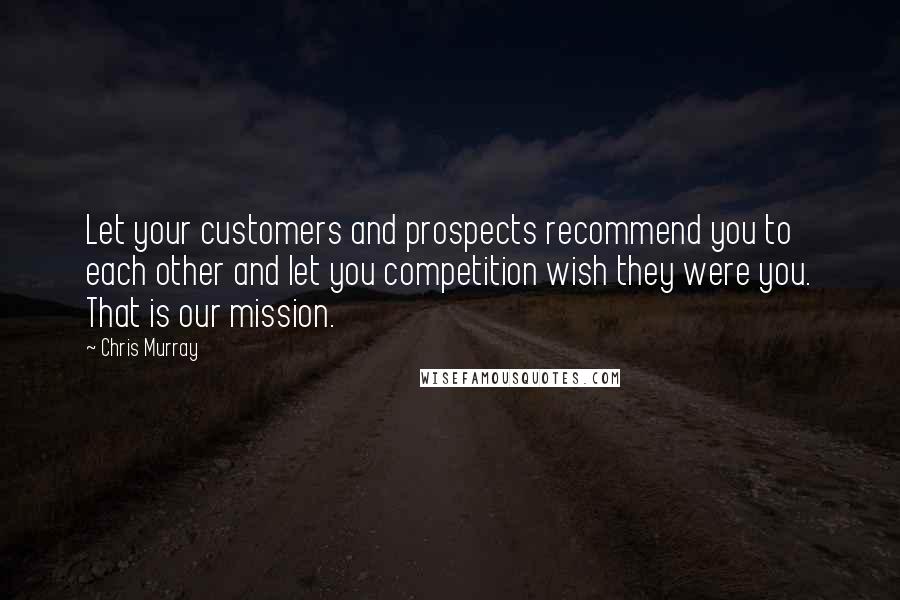 Chris Murray Quotes: Let your customers and prospects recommend you to each other and let you competition wish they were you. That is our mission.