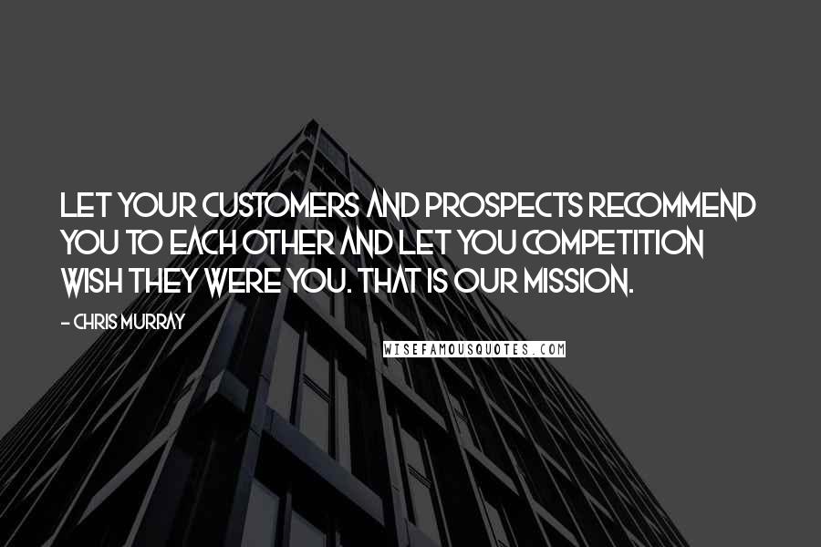 Chris Murray Quotes: Let your customers and prospects recommend you to each other and let you competition wish they were you. That is our mission.