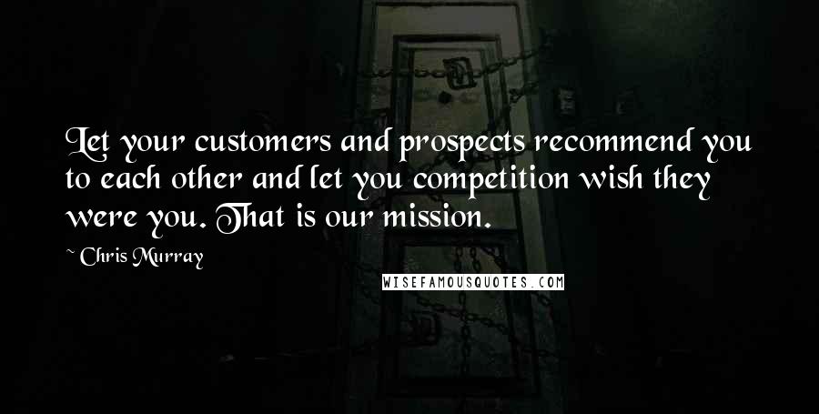 Chris Murray Quotes: Let your customers and prospects recommend you to each other and let you competition wish they were you. That is our mission.