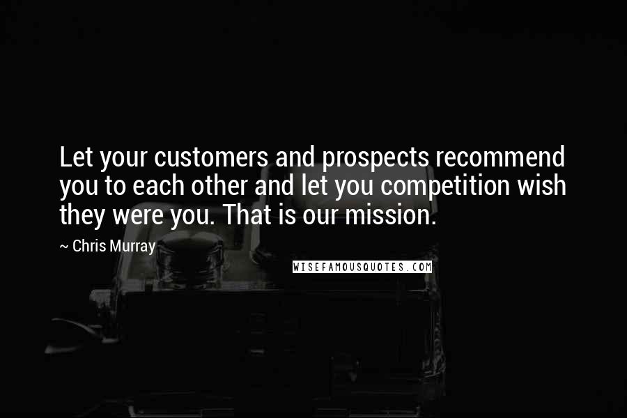 Chris Murray Quotes: Let your customers and prospects recommend you to each other and let you competition wish they were you. That is our mission.
