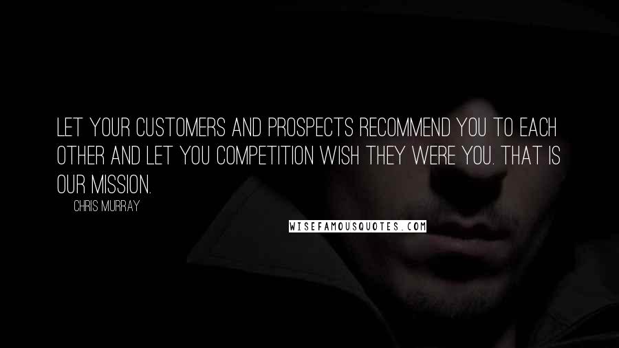 Chris Murray Quotes: Let your customers and prospects recommend you to each other and let you competition wish they were you. That is our mission.