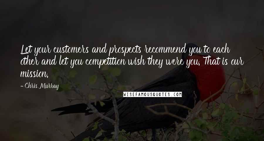 Chris Murray Quotes: Let your customers and prospects recommend you to each other and let you competition wish they were you. That is our mission.